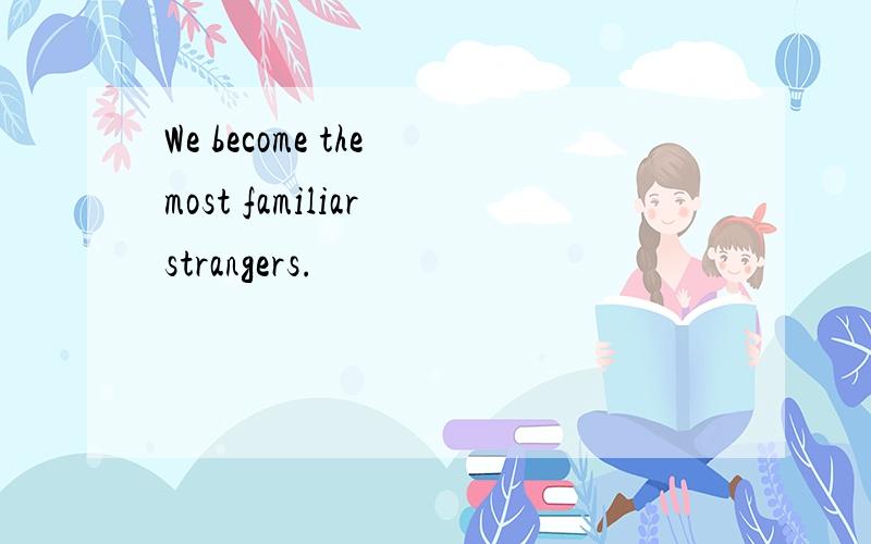 We become the most familiar strangers.