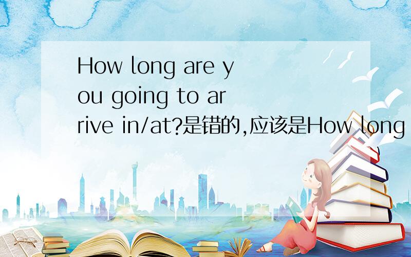 How long are you going to arrive in/at?是错的,应该是How long are y