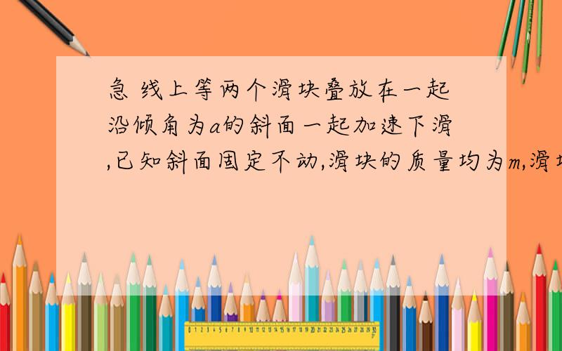 急 线上等两个滑块叠放在一起沿倾角为a的斜面一起加速下滑,已知斜面固定不动,滑块的质量均为m,滑块间动摩擦因数为μ1,下