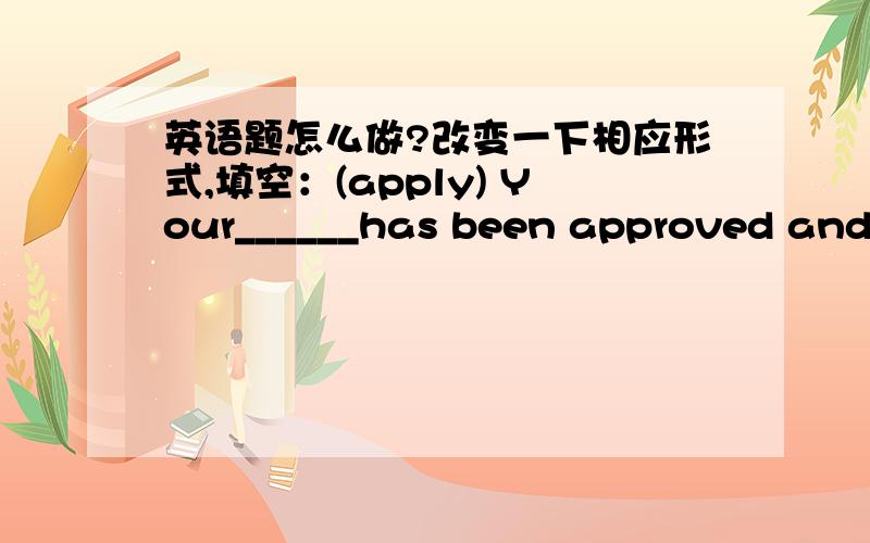 英语题怎么做?改变一下相应形式,填空：(apply) Your______has been approved and y