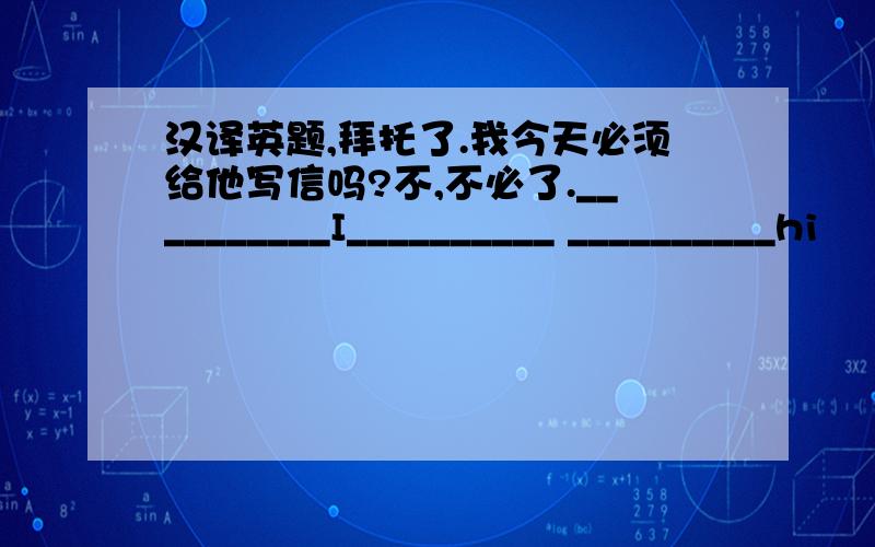 汉译英题,拜托了.我今天必须给他写信吗?不,不必了.__________I__________ __________hi