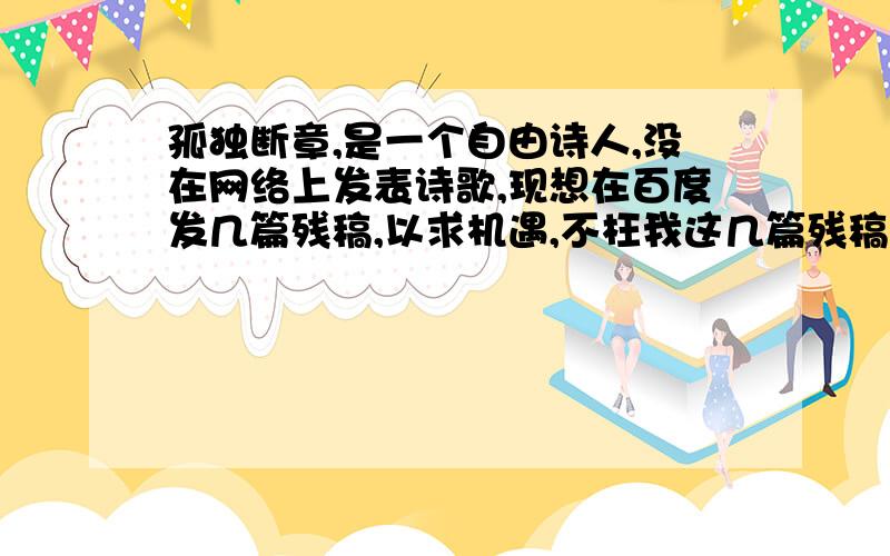 孤独断章,是一个自由诗人,没在网络上发表诗歌,现想在百度发几篇残稿,以求机遇,不枉我这几篇残稿!