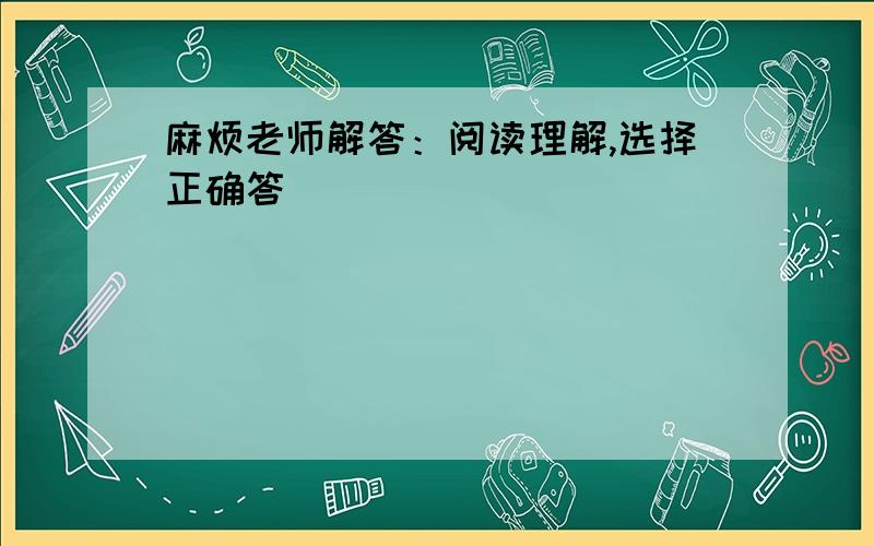 麻烦老师解答：阅读理解,选择正确答