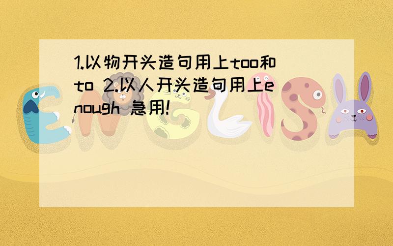 1.以物开头造句用上too和to 2.以人开头造句用上enough 急用!