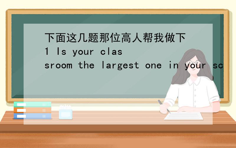 下面这几题那位高人帮我做下 1 Is your classroom the largest one in your sc