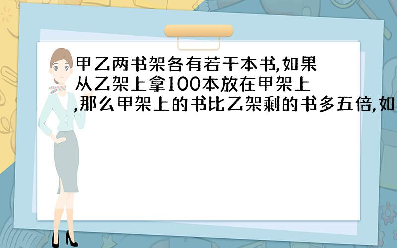 甲乙两书架各有若干本书,如果从乙架上拿100本放在甲架上,那么甲架上的书比乙架剩的书多五倍,如果从甲架上拿100本书放在