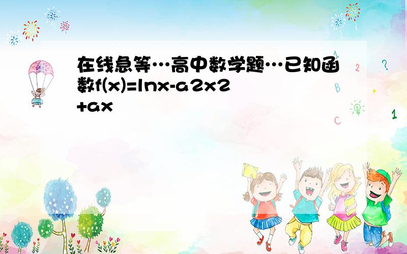 在线急等…高中数学题…已知函数f(x)=lnx-a2x2+ax