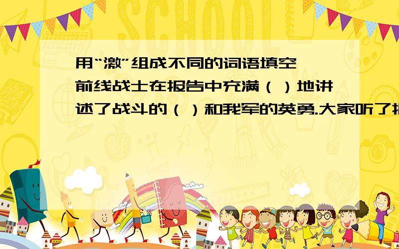 用“激”组成不同的词语填空 前线战士在报告中充满（）地讲述了战斗的（）和我军的英勇.大家听了报告