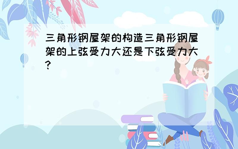 三角形钢屋架的构造三角形钢屋架的上弦受力大还是下弦受力大?