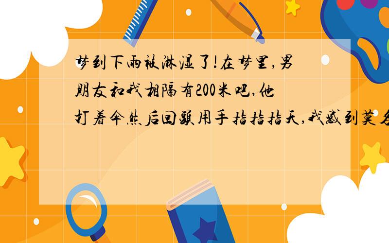 梦到下雨被淋湿了!在梦里,男朋友和我相隔有200米吧,他打着伞然后回头用手指指指天,我感到莫名其妙,仰望天空后.一会就下