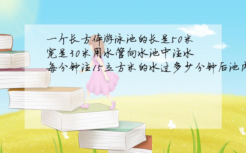 一个长方体游泳池的长是50米宽是30米用水管向水池中注水每分钟注15立方米的水过多少分钟后池内水深可达2?