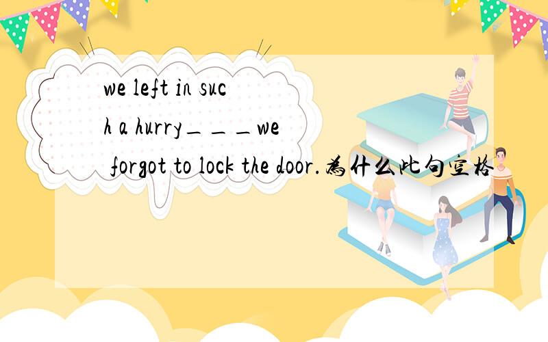 we left in such a hurry___we forgot to lock the door.为什么此句空格