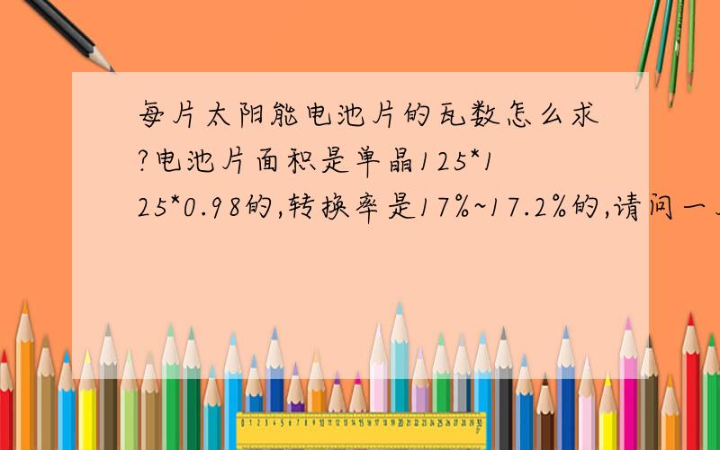 每片太阳能电池片的瓦数怎么求?电池片面积是单晶125*125*0.98的,转换率是17%~17.2%的,请问一片是多少瓦