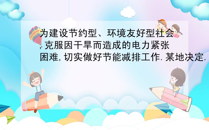 为建设节约型、环境友好型社会,克服因干旱而造成的电力紧张困难,切实做好节能减排工作.某地决定.