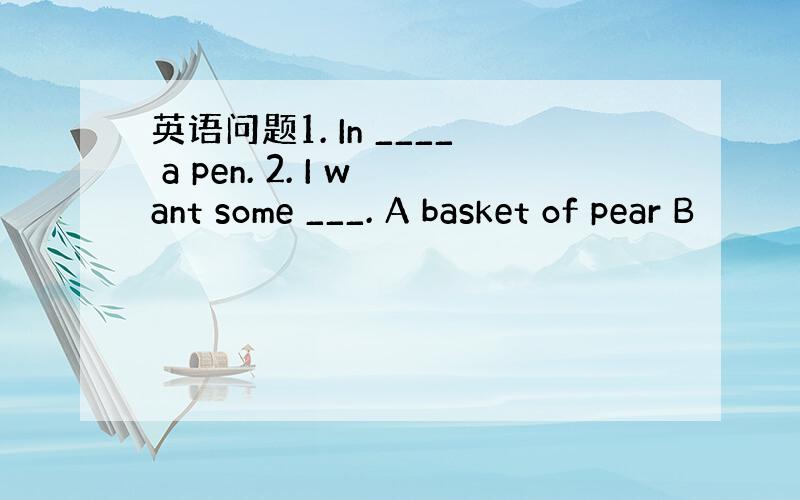 英语问题1. In ____ a pen. 2. I want some ___. A basket of pear B