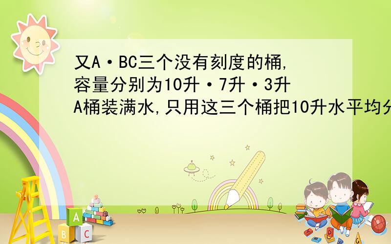 又A·BC三个没有刻度的桶,容量分别为10升·7升·3升A桶装满水,只用这三个桶把10升水平均分成2份怎样次数