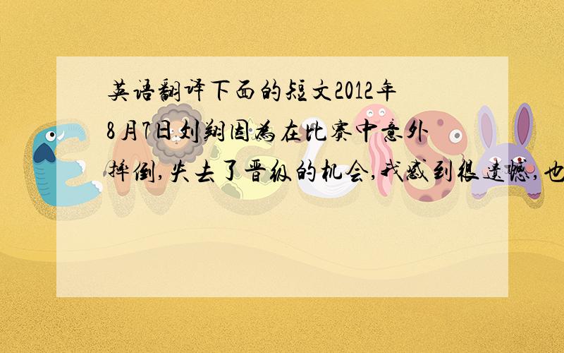 英语翻译下面的短文2012年8月7日刘翔因为在比赛中意外摔倒,失去了晋级的机会,我感到很遗憾,也很伤心,因为他值得我们支