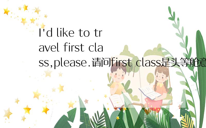 I'd like to travel first class,please.请问first class是头等舱意思么?