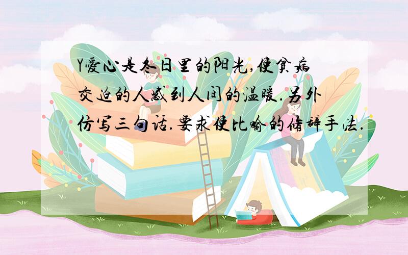 Y爱心是冬日里的阳光,使贫病交迫的人感到人间的温暖.另外仿写三句话.要求使比喻的修辞手法.