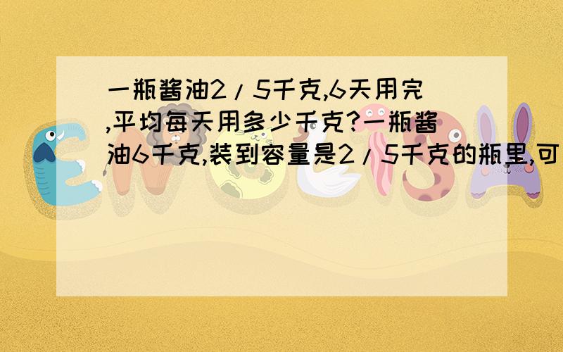 一瓶酱油2/5千克,6天用完,平均每天用多少千克?一瓶酱油6千克,装到容量是2/5千克的瓶里,可以装多少瓶