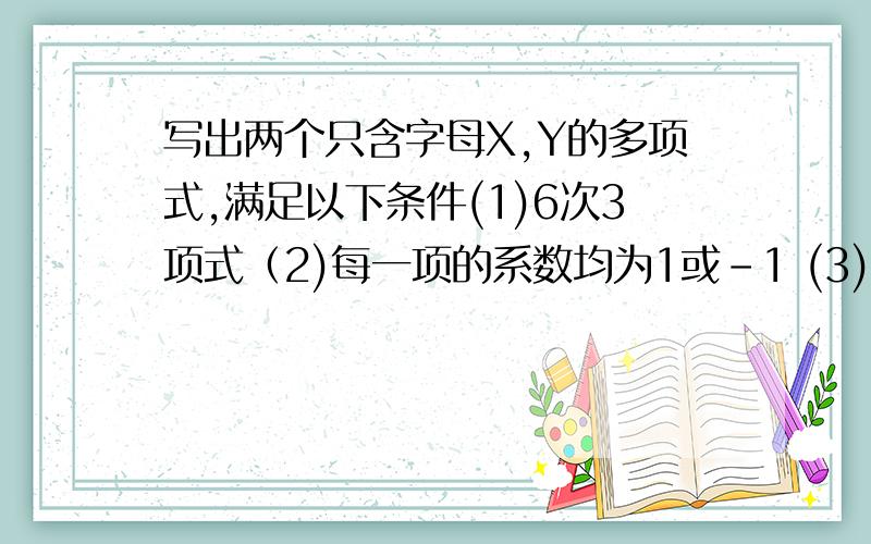 写出两个只含字母X,Y的多项式,满足以下条件(1)6次3项式（2)每一项的系数均为1或-1 (3)不含常数项.急急急