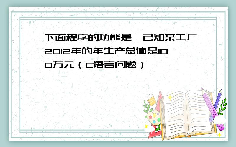 下面程序的功能是,已知某工厂2012年的年生产总值是100万元（C语言问题）