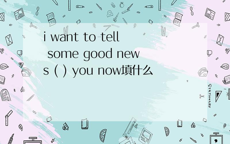 i want to tell some good news ( ) you now填什么