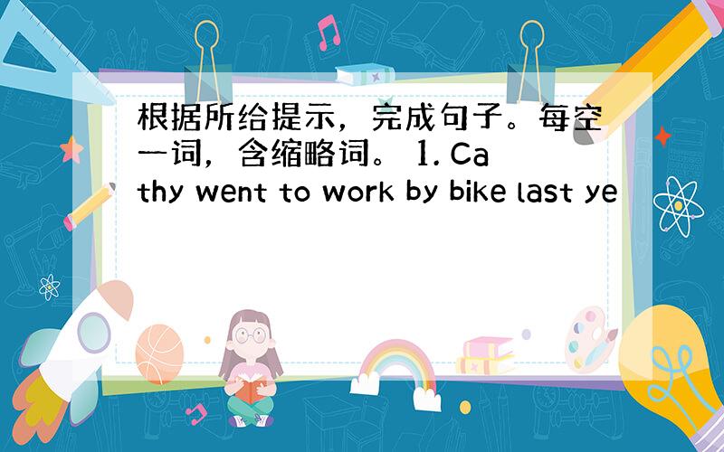 根据所给提示，完成句子。每空一词，含缩略词。 1. Cathy went to work by bike last ye