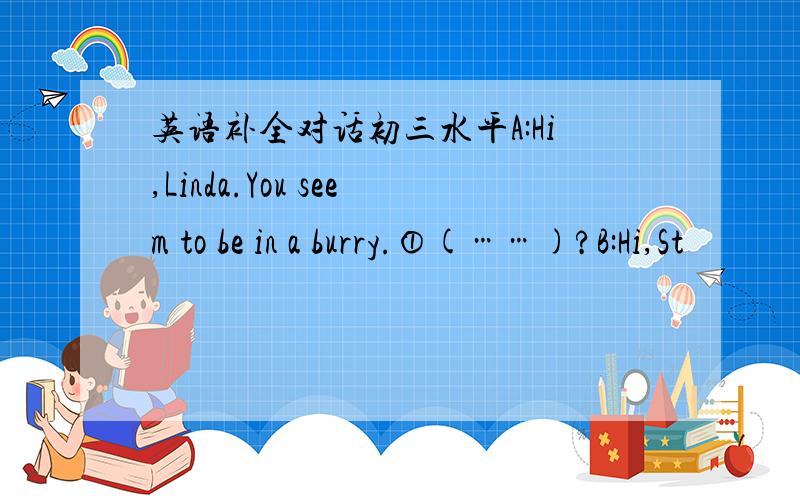 英语补全对话初三水平A:Hi,Linda.You seem to be in a burry.①(……)?B:Hi,St