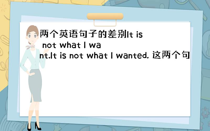 两个英语句子的差别It is not what I want.It is not what I wanted. 这两个句