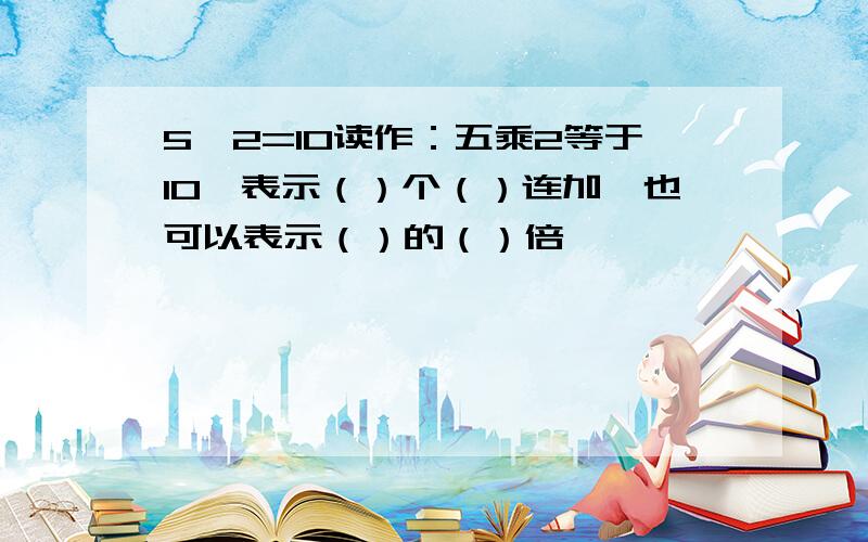 5*2=10读作：五乘2等于10,表示（）个（）连加,也可以表示（）的（）倍