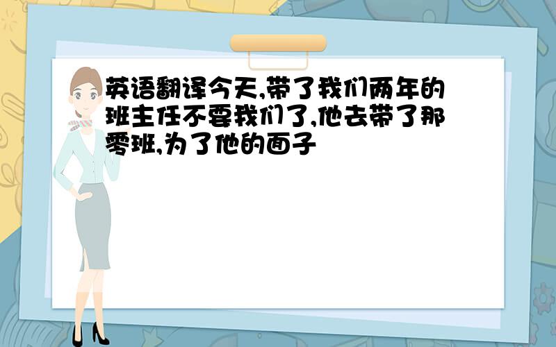 英语翻译今天,带了我们两年的班主任不要我们了,他去带了那零班,为了他的面子