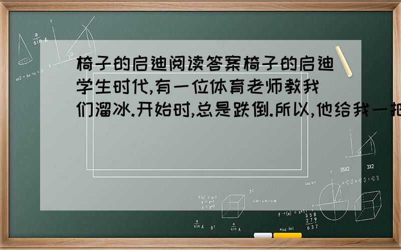 椅子的启迪阅读答案椅子的启迪学生时代,有一位体育老师教我们溜冰.开始时,总是跌倒.所以,他给我一把椅子,让我推着椅子溜冰