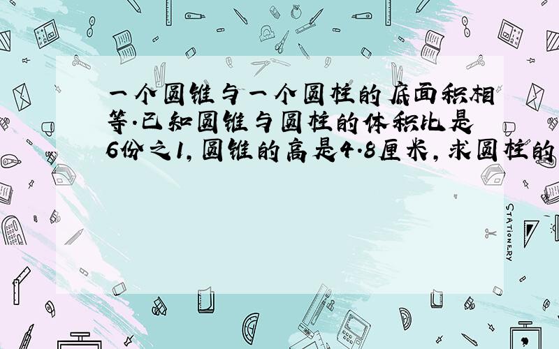 一个圆锥与一个圆柱的底面积相等.已知圆锥与圆柱的体积比是6份之1,圆锥的高是4.8厘米,求圆柱的高是多少?