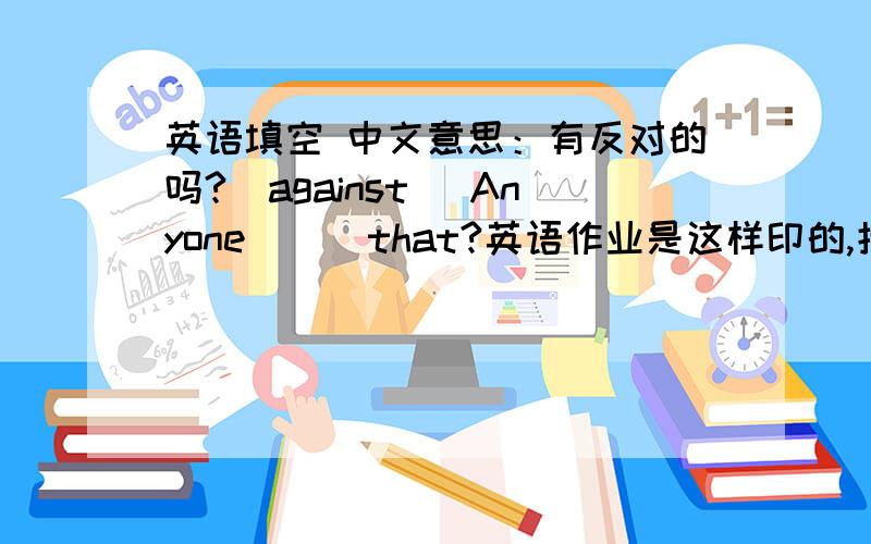 英语填空 中文意思：有反对的吗?（against） Anyone( ) that?英语作业是这样印的,括号里能填很多词,