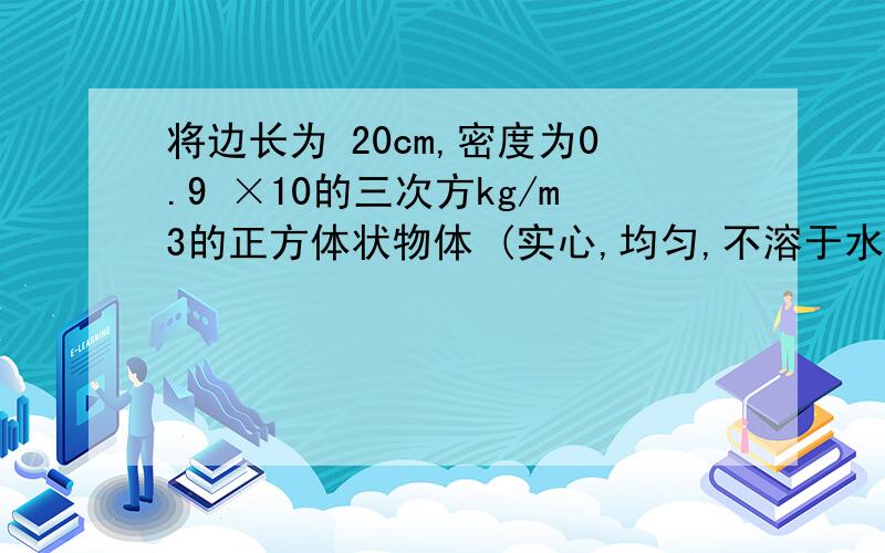 将边长为 20cm,密度为0.9 ×10的三次方kg/m3的正方体状物体 (实心,均匀,不溶于水)放进食盐的水溶液中,物