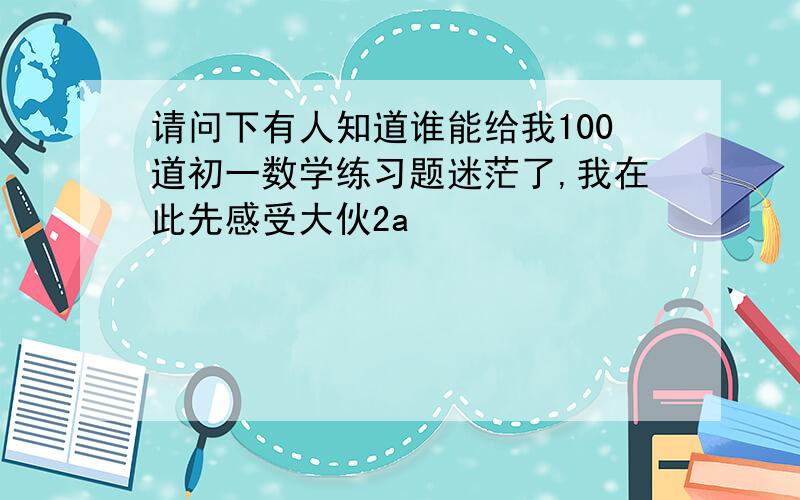 请问下有人知道谁能给我100道初一数学练习题迷茫了,我在此先感受大伙2a