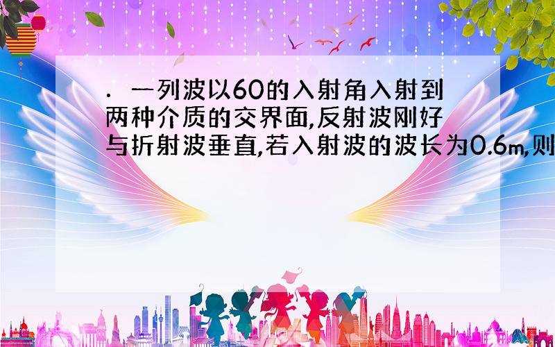 ．一列波以60的入射角入射到两种介质的交界面,反射波刚好与折射波垂直,若入射波的波长为0.6m,则反射波和