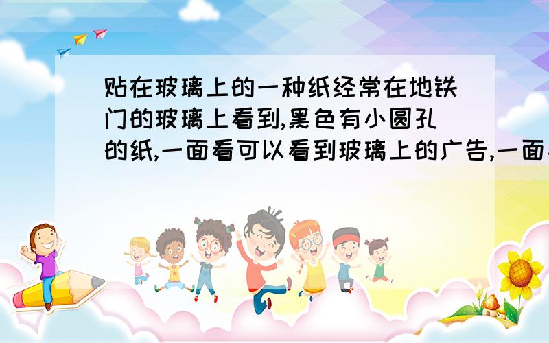 贴在玻璃上的一种纸经常在地铁门的玻璃上看到,黑色有小圆孔的纸,一面看可以看到玻璃上的广告,一面看不见广告,直接看到外面.