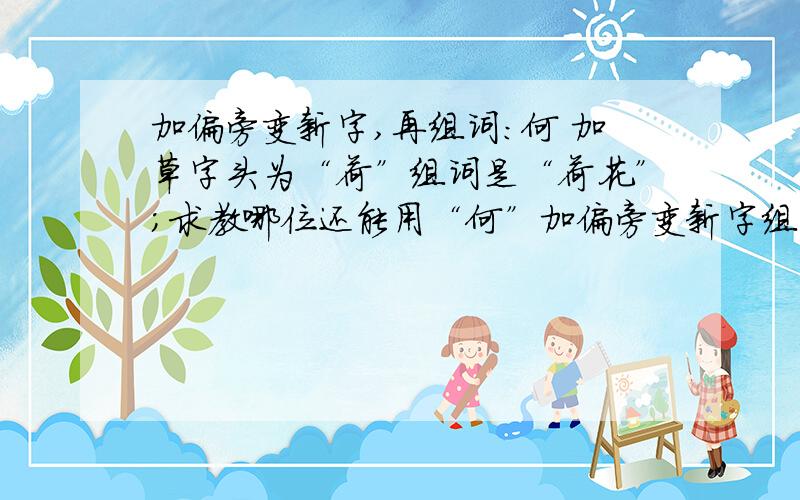 加偏旁变新字,再组词：何 加草字头为“荷”组词是“荷花”；求教哪位还能用“何”加偏旁变新字组词