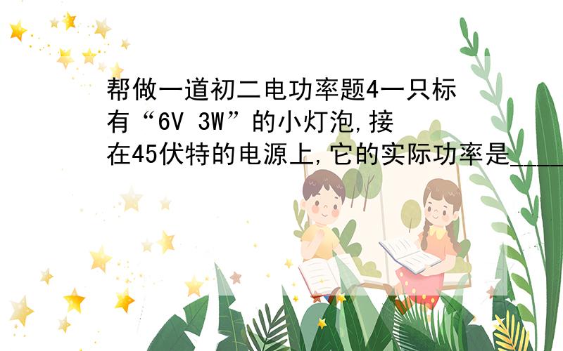 帮做一道初二电功率题4一只标有“6V 3W”的小灯泡,接在45伏特的电源上,它的实际功率是_________ _瓦特