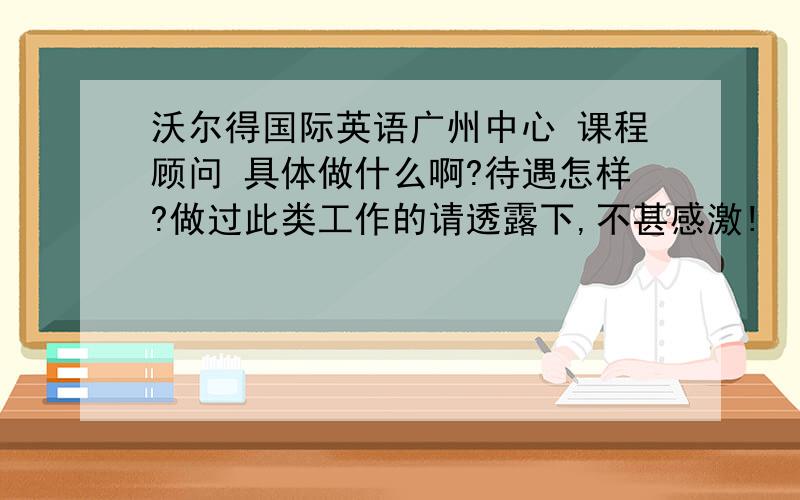 沃尔得国际英语广州中心 课程顾问 具体做什么啊?待遇怎样?做过此类工作的请透露下,不甚感激!