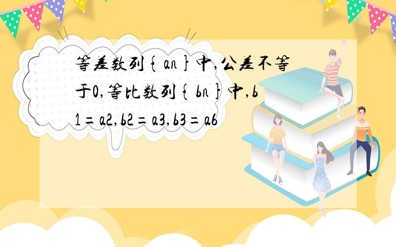 等差数列{an}中,公差不等于0,等比数列{bn}中,b1=a2,b2=a3,b3=a6