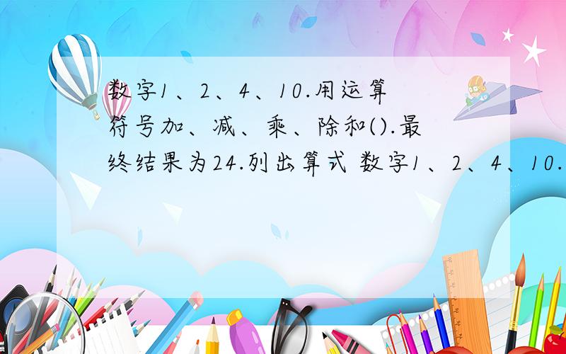 数字1、2、4、10.用运算符号加、减、乘、除和().最终结果为24.列出算式 数字1、2、4、10.用运算%