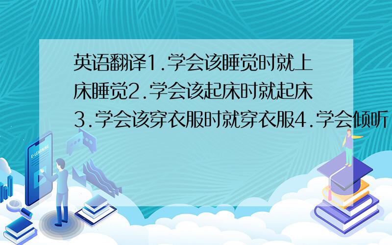 英语翻译1.学会该睡觉时就上床睡觉2.学会该起床时就起床3.学会该穿衣服时就穿衣服4.学会倾听,5.完全听从家长指挥6.