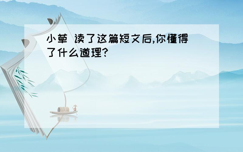 小草 读了这篇短文后,你懂得了什么道理?