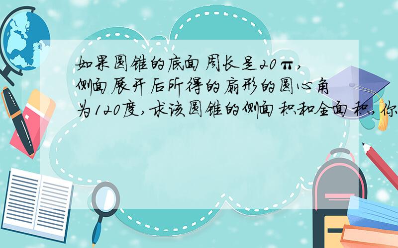 如果圆锥的底面周长是20π,侧面展开后所得的扇形的圆心角为120度,求该圆锥的侧面积和全面积,你还能求出该圆锥的母线长吗