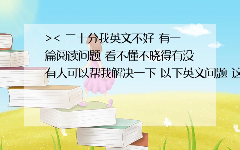 >< 二十分我英文不好 有一篇阅读问题 看不懂不晓得有没有人可以帮我解决一下 以下英文问题 这里是文章 请google搜