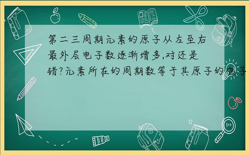 第二三周期元素的原子从左至右最外层电子数逐渐增多,对还是错?元素所在的周期数等于其原子的电子层数