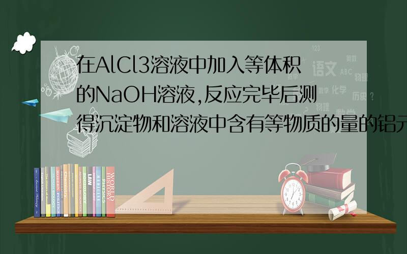 在AlCl3溶液中加入等体积的NaOH溶液,反应完毕后测得沉淀物和溶液中含有等物质的量的铝元素